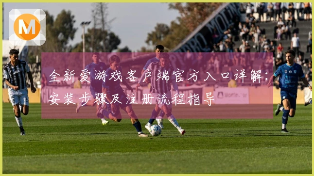 全新爱游戏客户端官方入口详解：安装步骤及注册流程指导